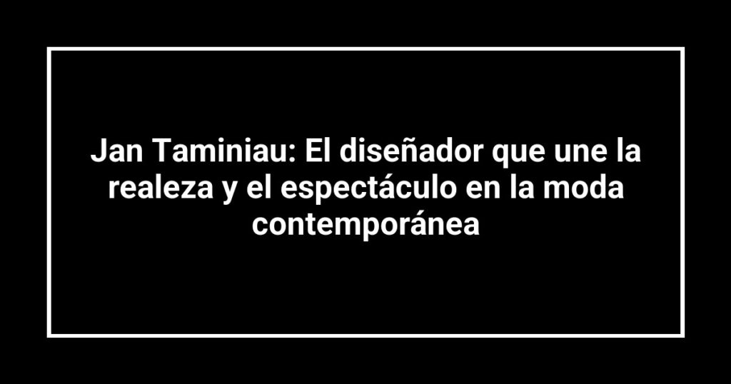Jan Taminiau: El diseñador que une la realeza y el espectáculo en la moda contemporánea