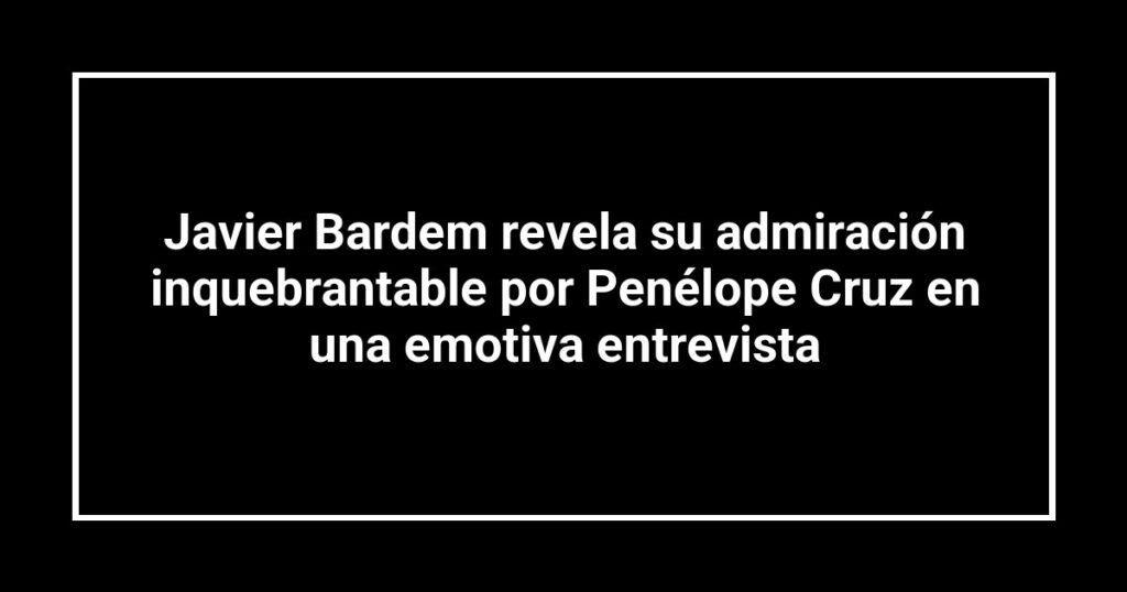 Javier Bardem revela su admiración inquebrantable por Penélope Cruz en una emotiva entrevista