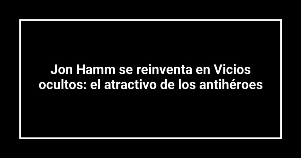 Jon Hamm se reinventa en Vicios ocultos: el atractivo de los antihéroes