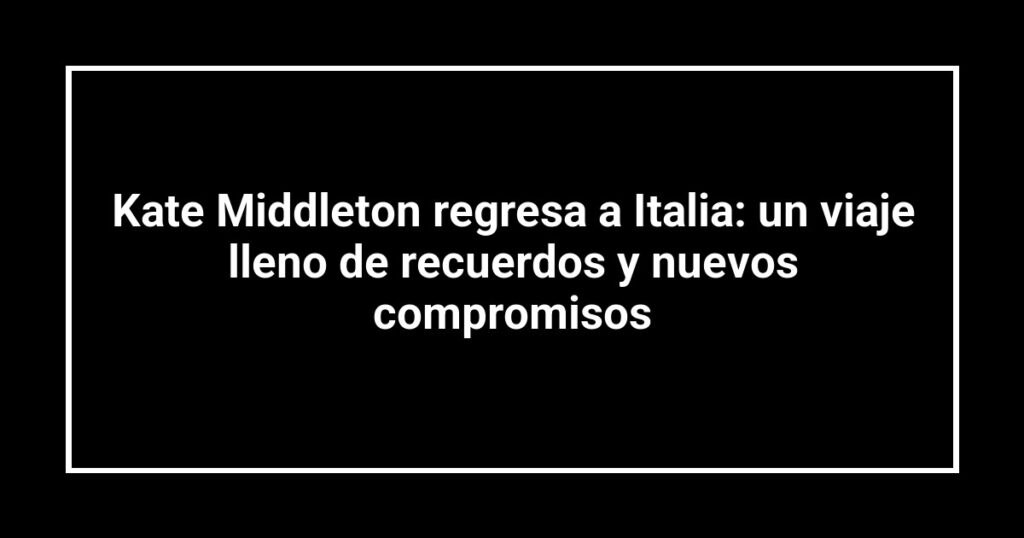 Kate Middleton regresa a Italia: un viaje lleno de recuerdos y nuevos compromisos