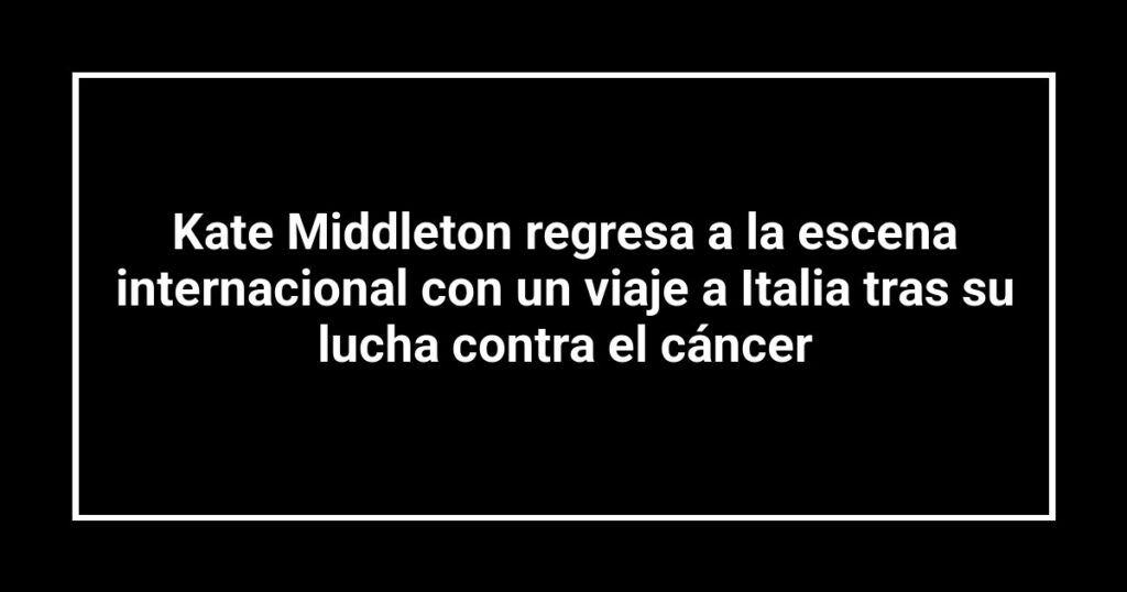 Kate Middleton regresa a la escena internacional con un viaje a Italia tras su lucha contra el cáncer