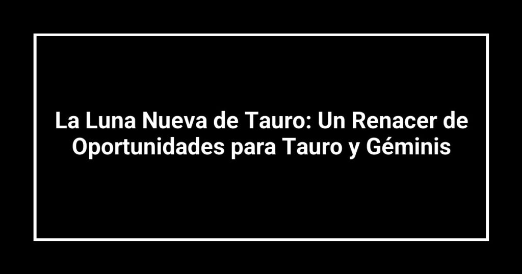 La Luna Nueva de Tauro: Un Renacer de Oportunidades para Tauro y Géminis