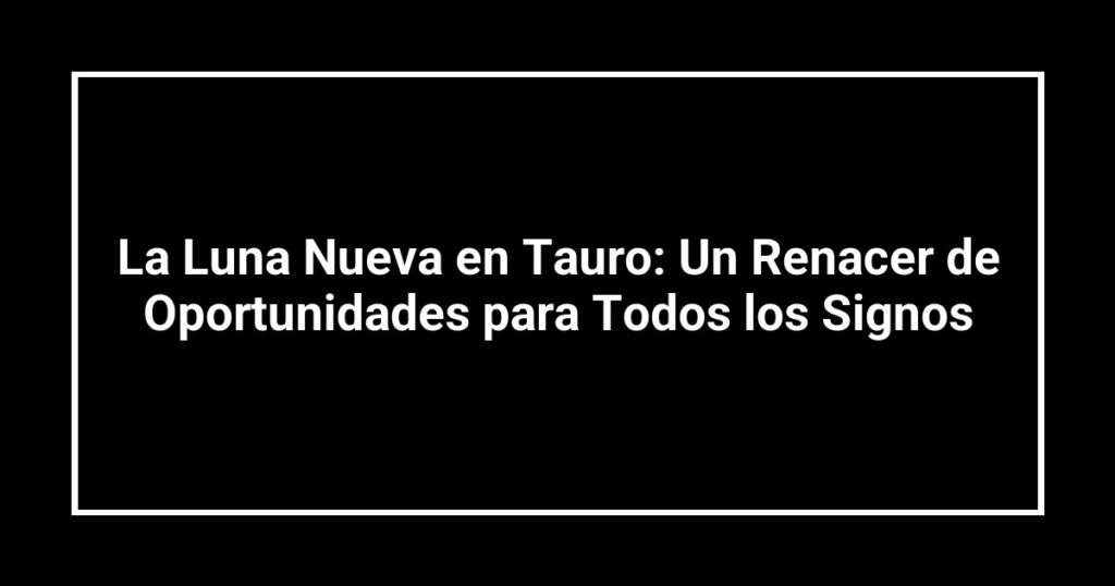 La Luna Nueva en Tauro: Un Renacer de Oportunidades para Todos los Signos