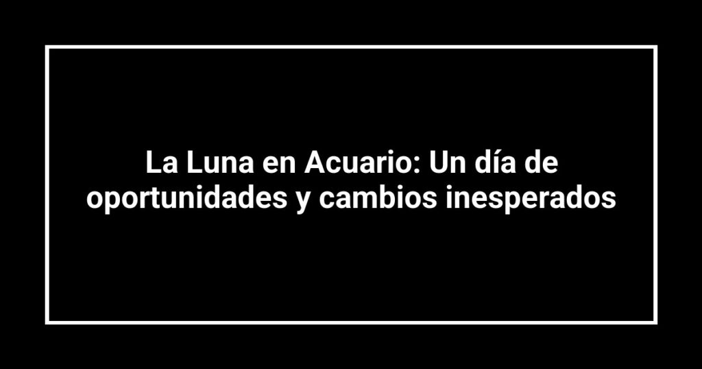 La Luna en Acuario: Un día de oportunidades y cambios inesperados
