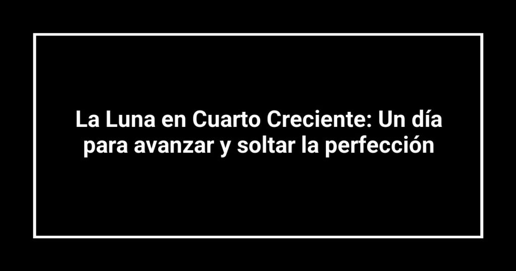 La Luna en Cuarto Creciente: Un día para avanzar y soltar la perfección