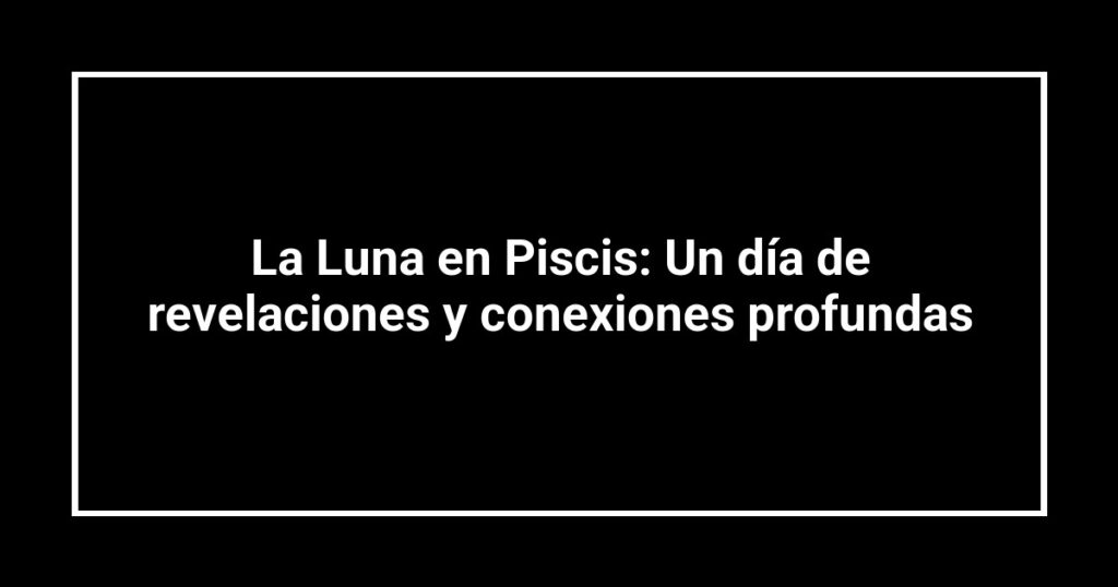 La Luna en Piscis: Un día de revelaciones y conexiones profundas