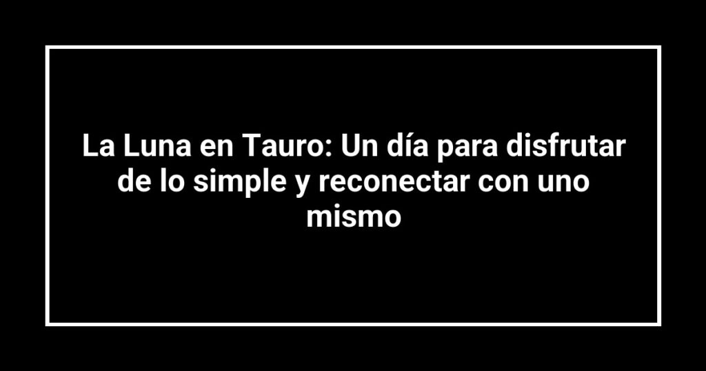 La Luna en Tauro: Un día para disfrutar de lo simple y reconectar con uno mismo