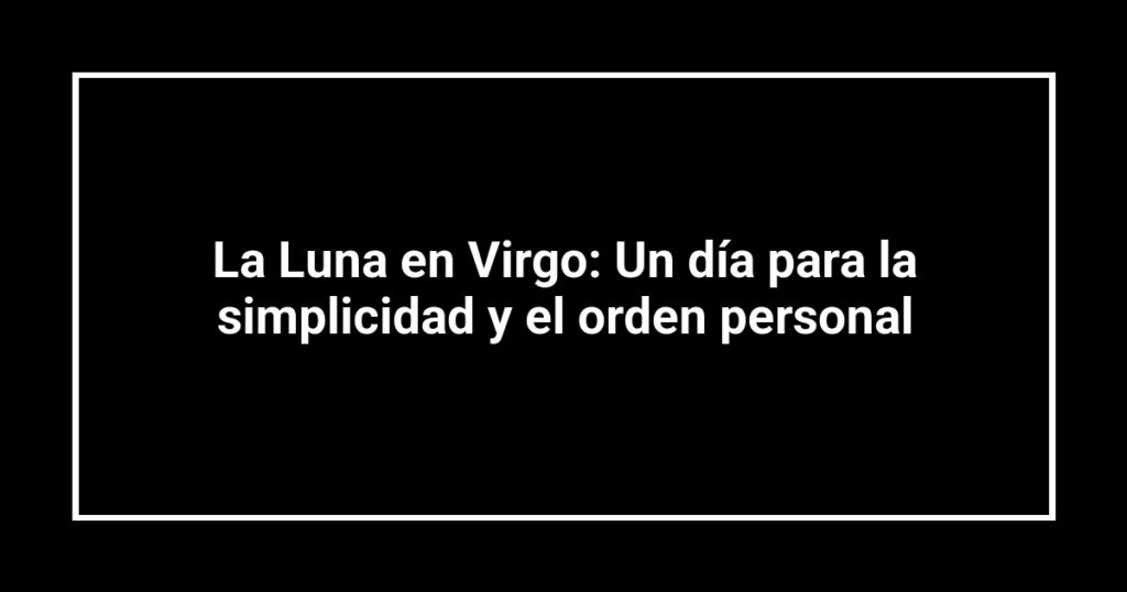 La Luna en Virgo: Un día para la simplicidad y el orden personal