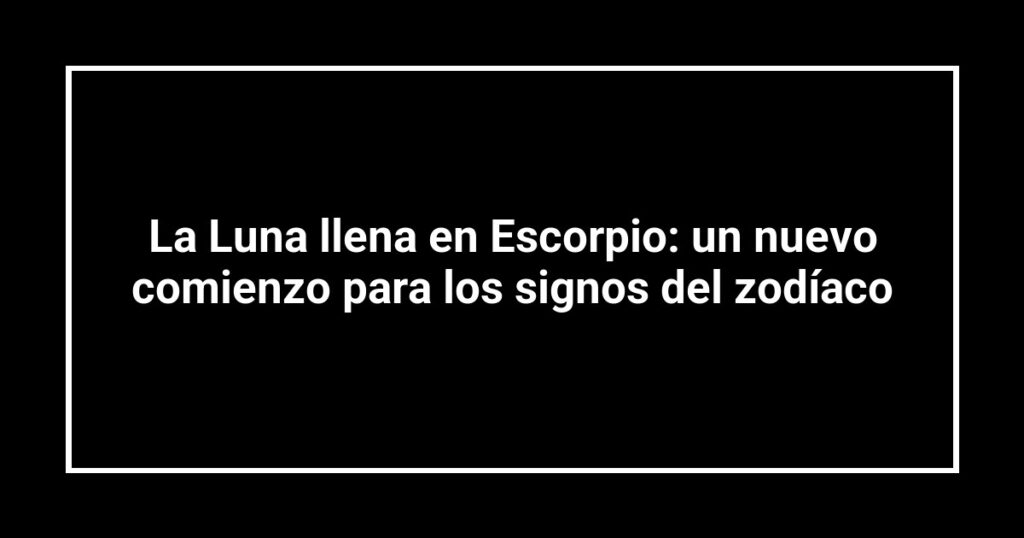 La Luna llena en Escorpio: un nuevo comienzo para los signos del zodíaco