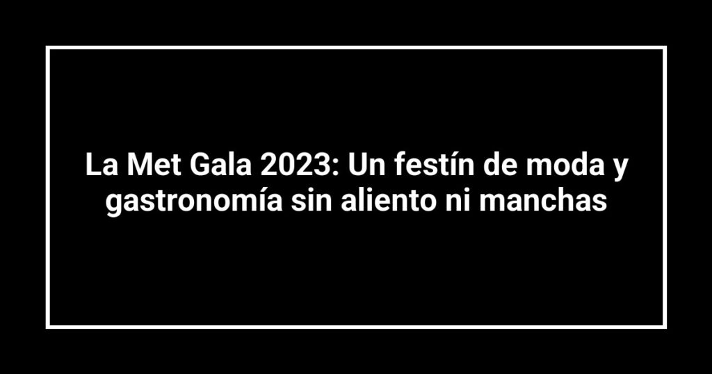 La Met Gala 2023: Un festín de moda y gastronomía sin aliento ni manchas
