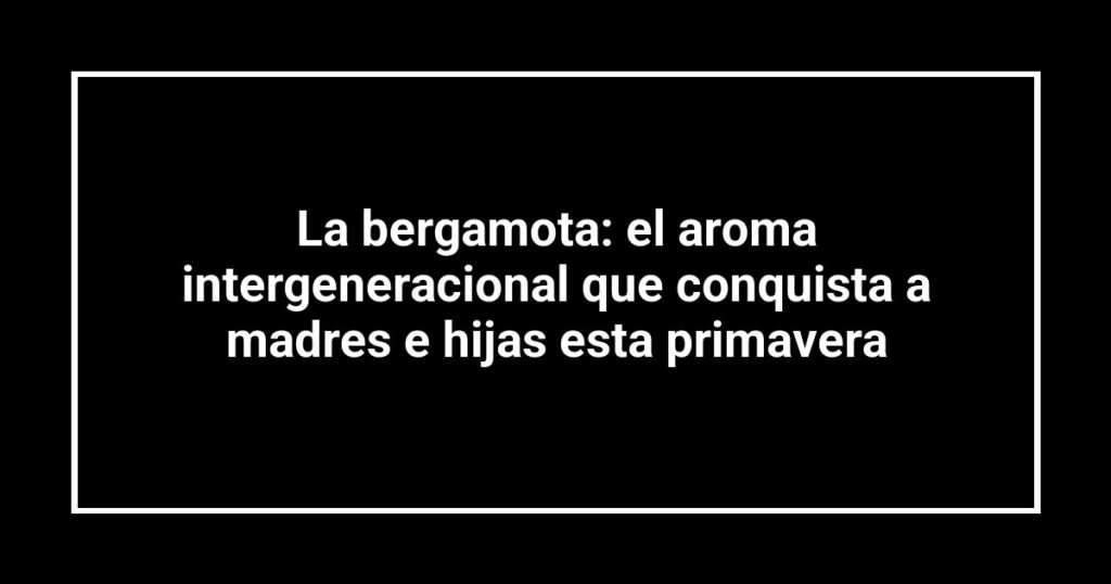La bergamota: el aroma intergeneracional que conquista a madres e hijas esta primavera