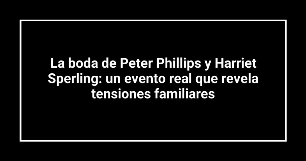 La boda de Peter Phillips y Harriet Sperling: un evento real que revela tensiones familiares