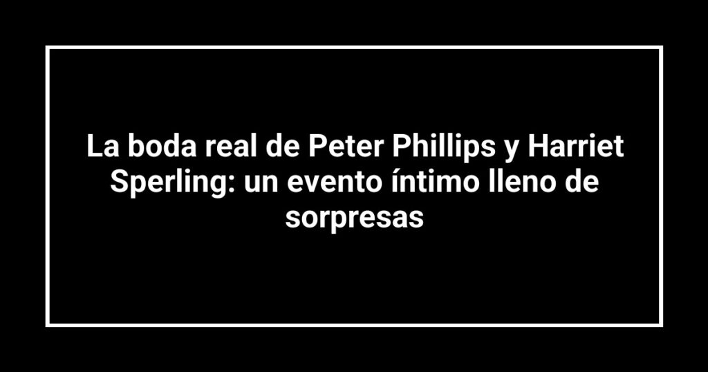 La boda real de Peter Phillips y Harriet Sperling: un evento íntimo lleno de sorpresas