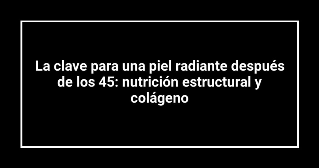 La clave para una piel radiante después de los 45: nutrición estructural y colágeno