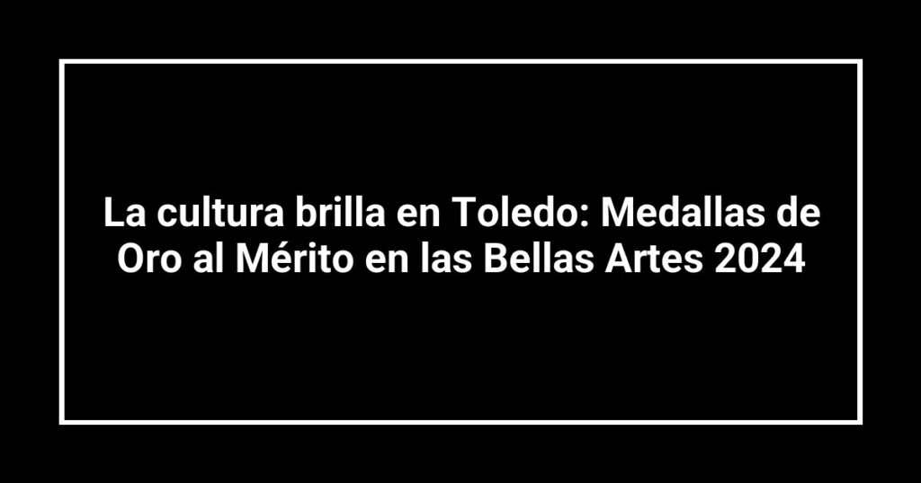 La cultura brilla en Toledo: Medallas de Oro al Mérito en las Bellas Artes 2024