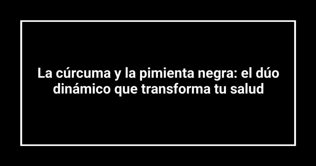 La cúrcuma y la pimienta negra: el dúo dinámico que transforma tu salud