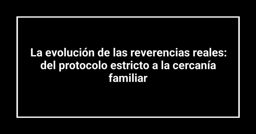 La evolución de las reverencias reales: del protocolo estricto a la cercanía familiar