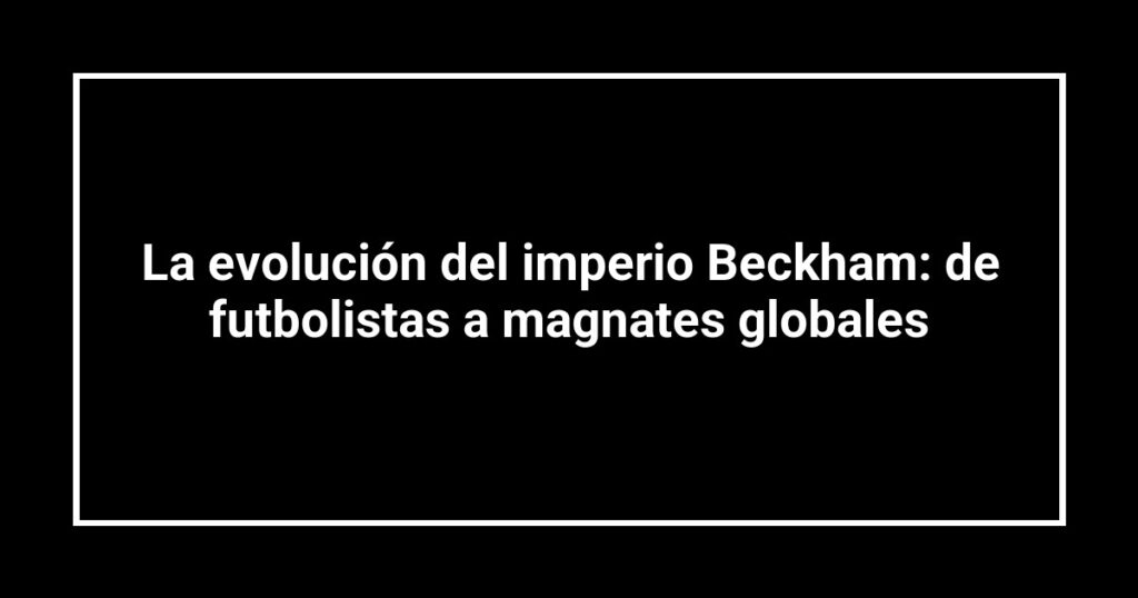 La evolución del imperio Beckham: de futbolistas a magnates globales