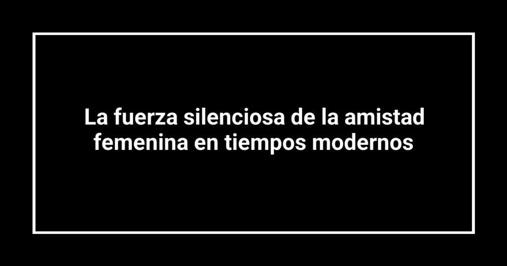 La fuerza silenciosa de la amistad femenina en tiempos modernos