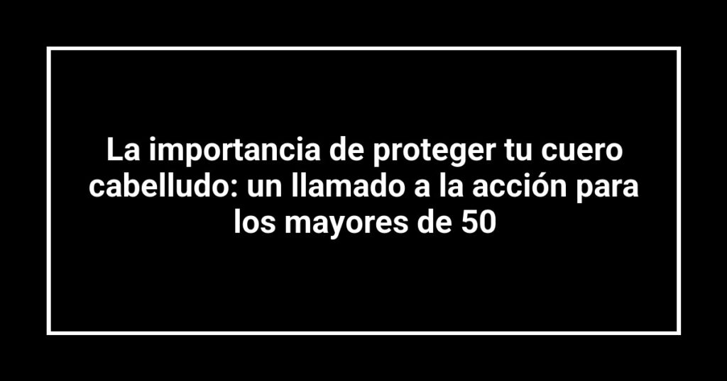 La importancia de proteger tu cuero cabelludo: un llamado a la acción para los mayores de 50