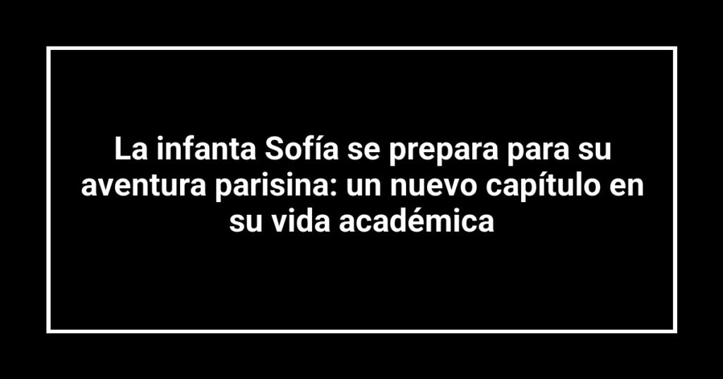 La infanta Sofía se prepara para su aventura parisina: un nuevo capítulo en su vida académica