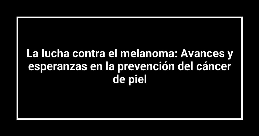 La lucha contra el melanoma: Avances y esperanzas en la prevención del cáncer de piel