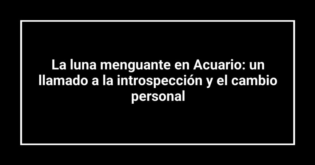La luna menguante en Acuario: un llamado a la introspección y el cambio personal
