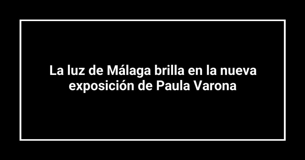 La luz de Málaga brilla en la nueva exposición de Paula Varona