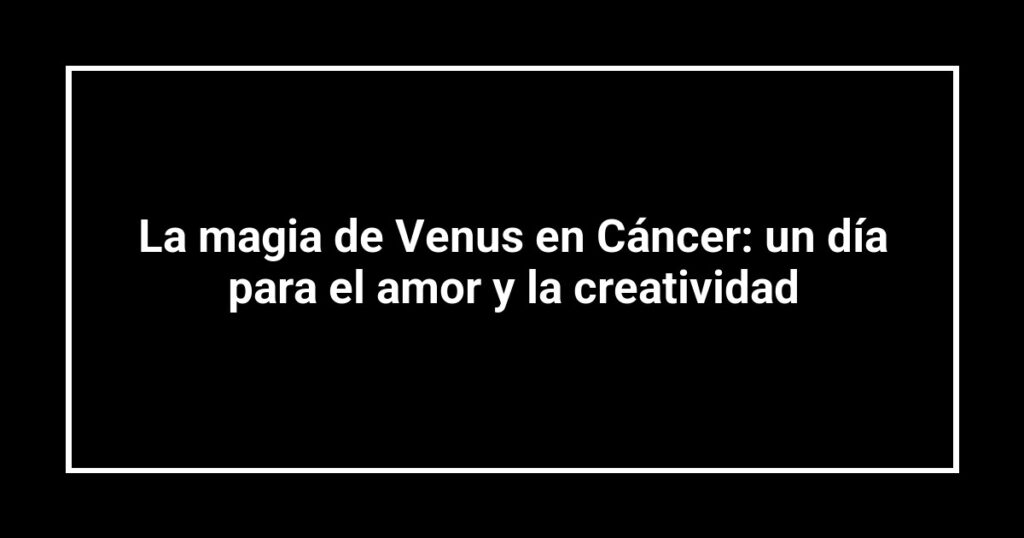 La magia de Venus en Cáncer: un día para el amor y la creatividad