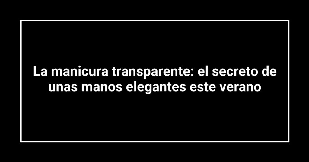 La manicura transparente: el secreto de unas manos elegantes este verano