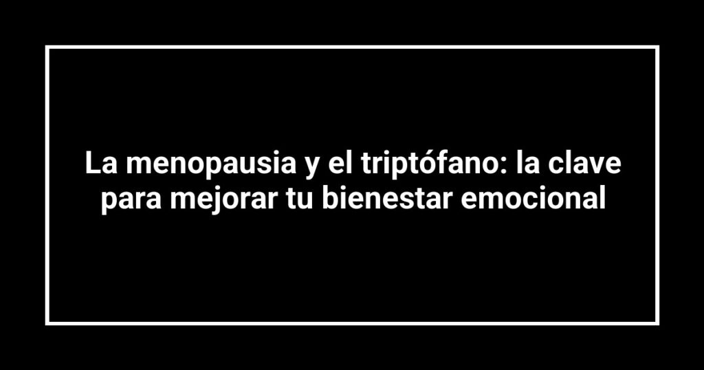 La menopausia y el triptófano: la clave para mejorar tu bienestar emocional