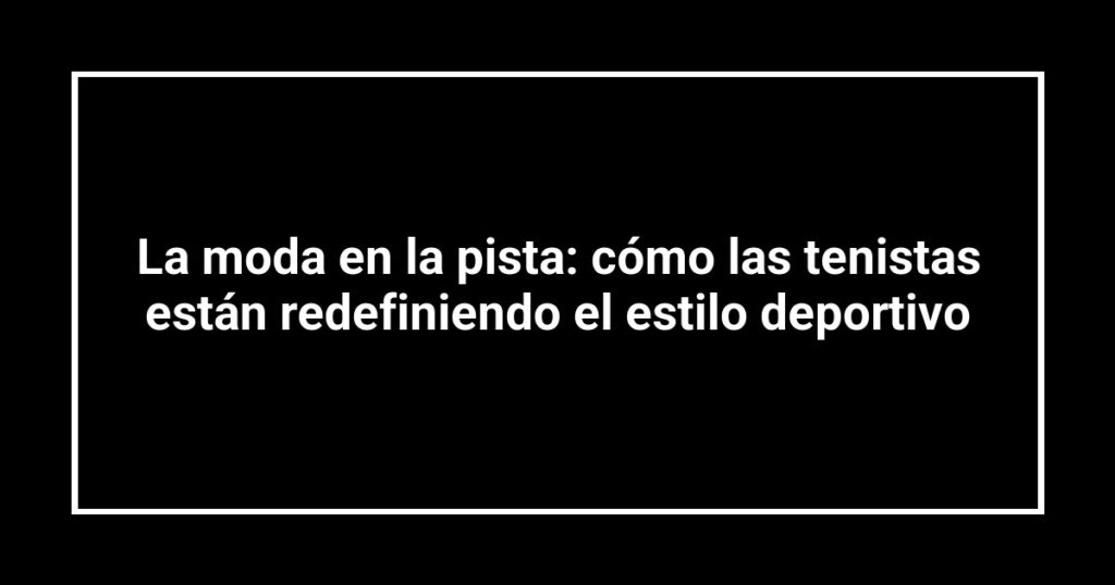 La moda en la pista: cómo las tenistas están redefiniendo el estilo deportivo