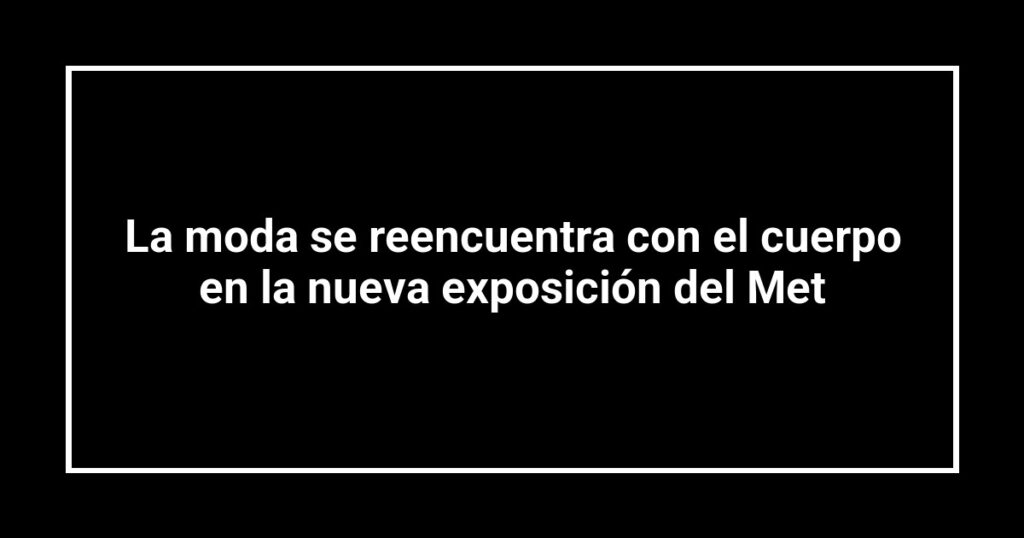 La moda se reencuentra con el cuerpo en la nueva exposición del Met