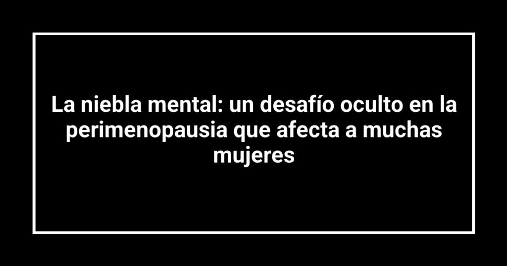 La niebla mental: un desafío oculto en la perimenopausia que afecta a muchas mujeres