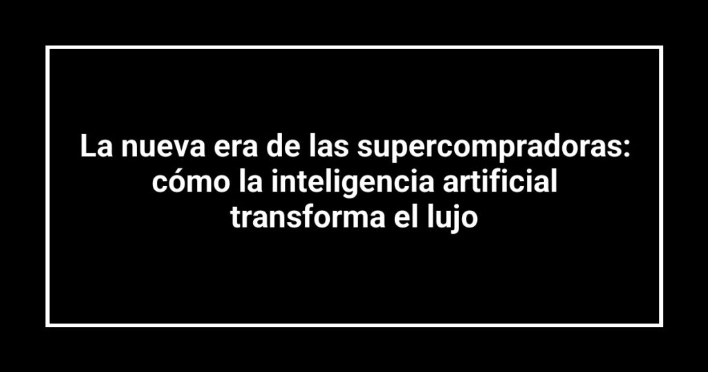 La nueva era de las supercompradoras: cómo la inteligencia artificial transforma el lujo