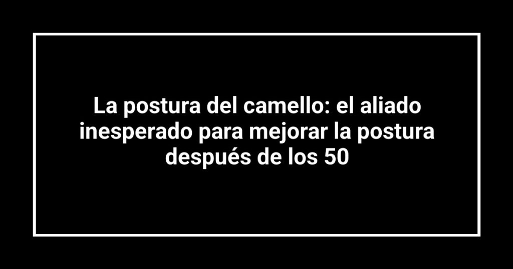 La postura del camello: el aliado inesperado para mejorar la postura después de los 50