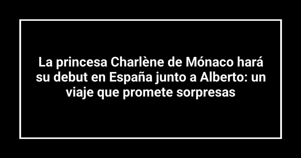 La princesa Charlène de Mónaco hará su debut en España junto a Alberto: un viaje que promete sorpresas
