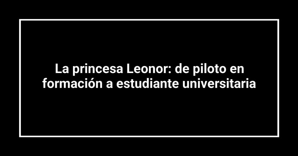 La princesa Leonor: de piloto en formación a estudiante universitaria
