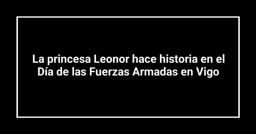 La princesa Leonor hace historia en el Día de las Fuerzas Armadas en Vigo