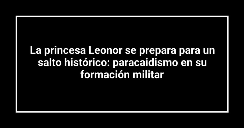La princesa Leonor se prepara para un salto histórico: paracaidismo en su formación militar