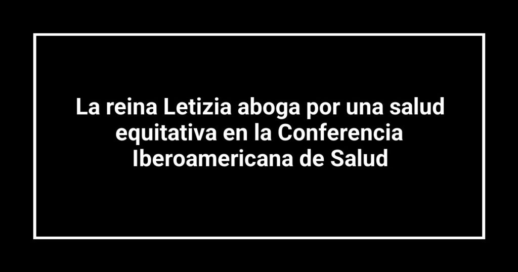 La reina Letizia aboga por una salud equitativa en la Conferencia Iberoamericana de Salud