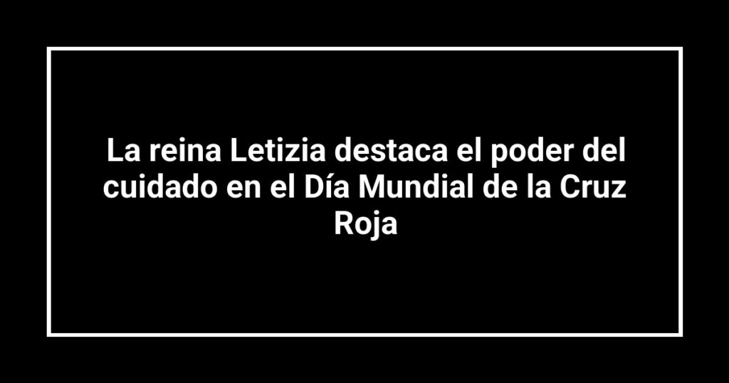 La reina Letizia destaca el poder del cuidado en el Día Mundial de la Cruz Roja