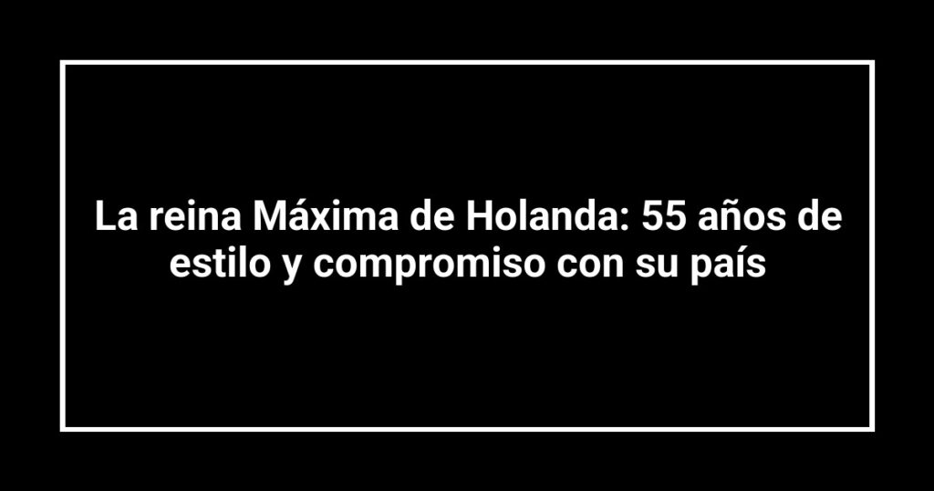 La reina Máxima de Holanda: 55 años de estilo y compromiso con su país
