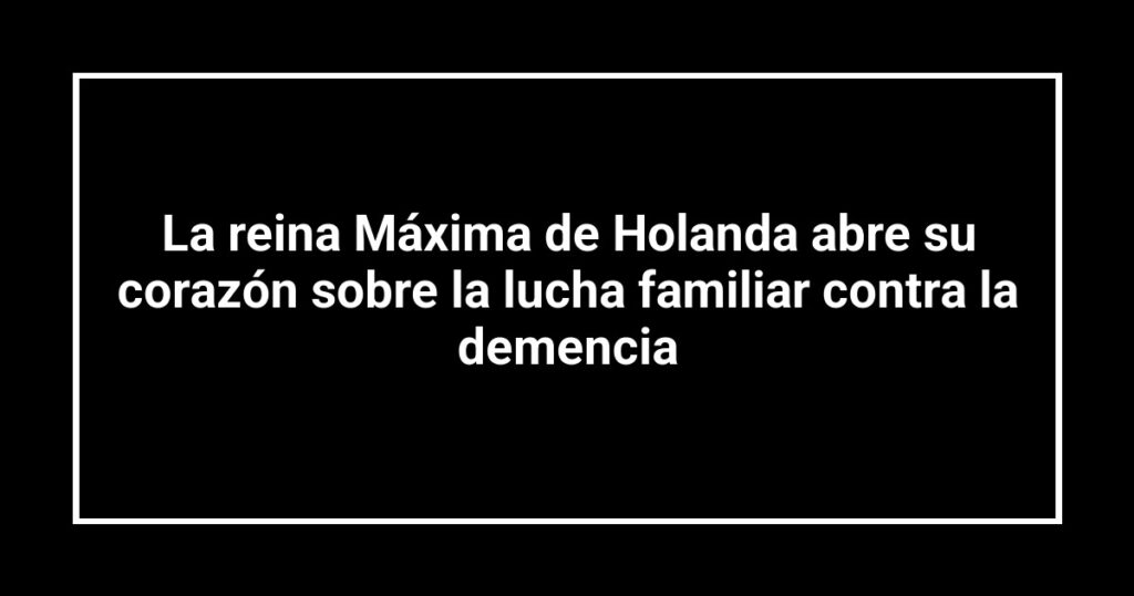 La reina Máxima de Holanda abre su corazón sobre la lucha familiar contra la demencia
