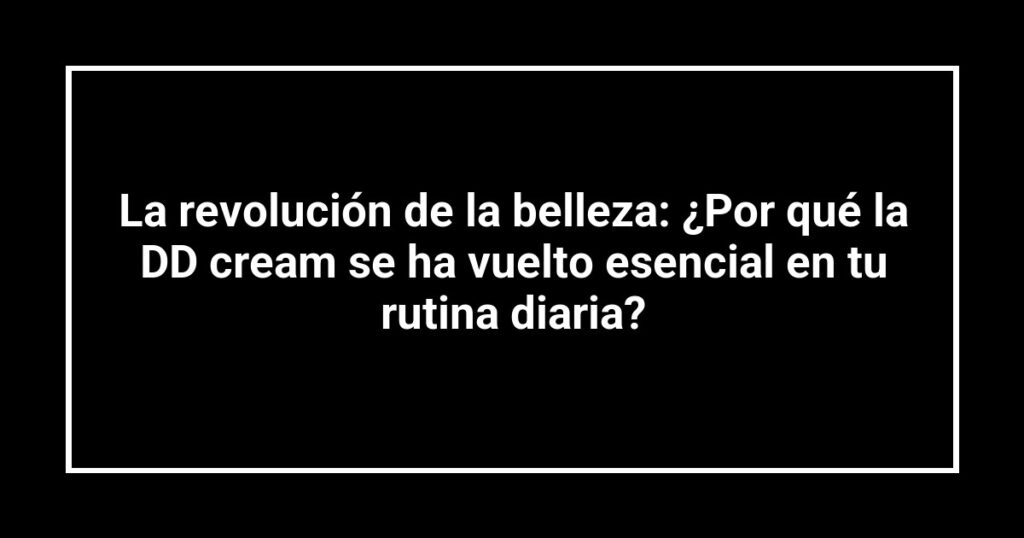 La revolución de la belleza: ¿Por qué la DD cream se ha vuelto esencial en tu rutina diaria?