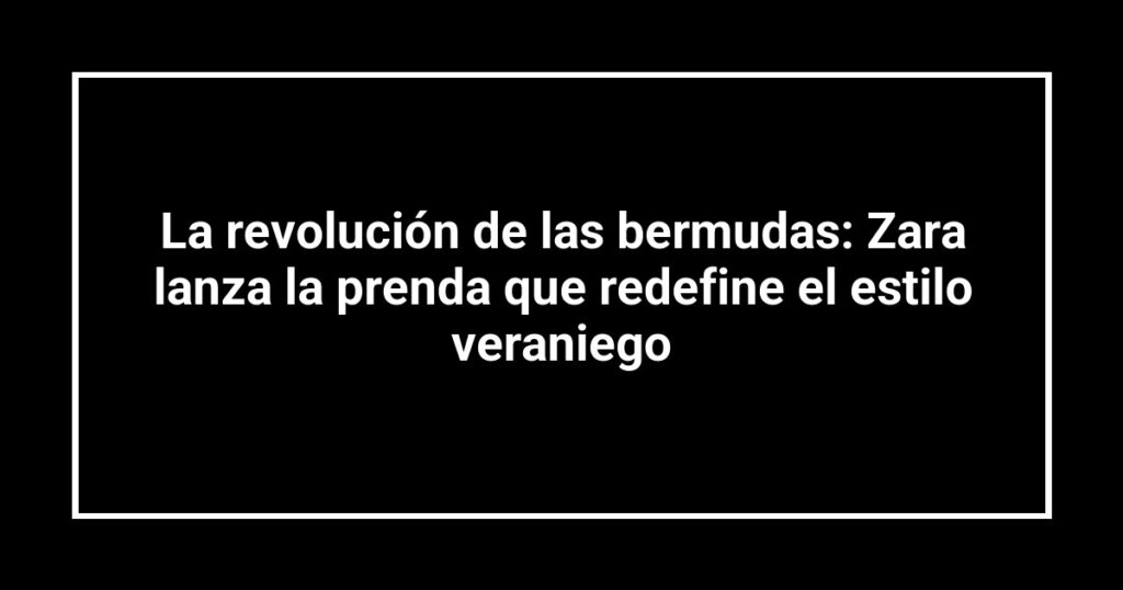 La revolución de las bermudas: Zara lanza la prenda que redefine el estilo veraniego
