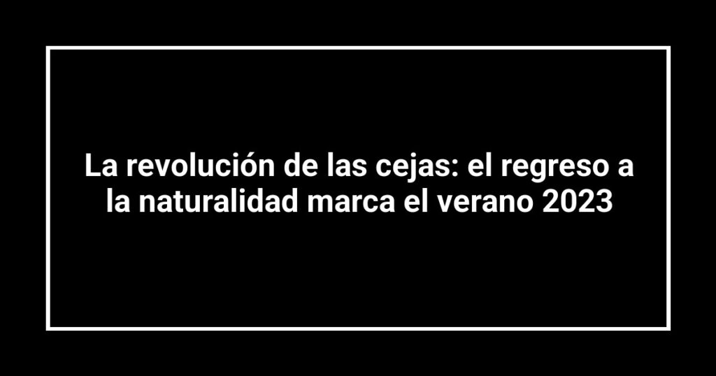 La revolución de las cejas: el regreso a la naturalidad marca el verano 2023