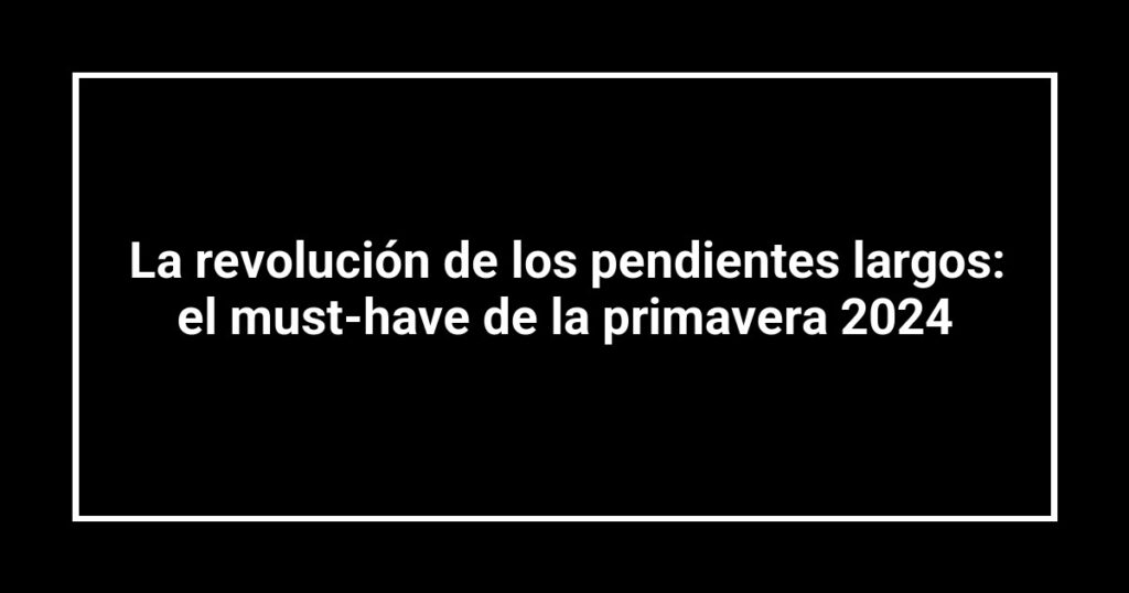 La revolución de los pendientes largos: el must-have de la primavera 2024