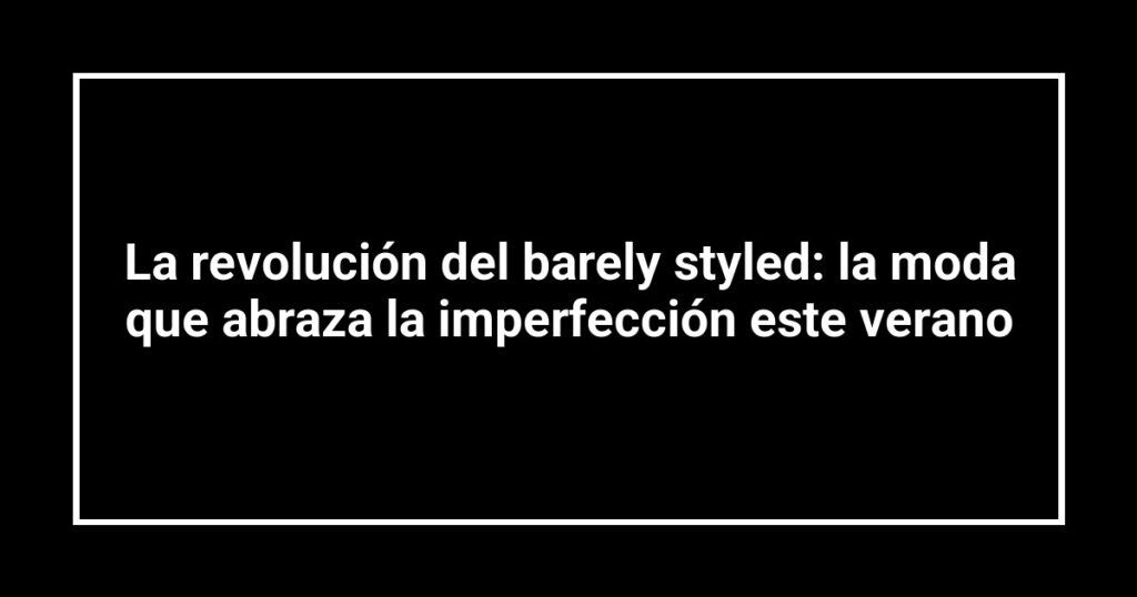 La revolución del barely styled: la moda que abraza la imperfección este verano