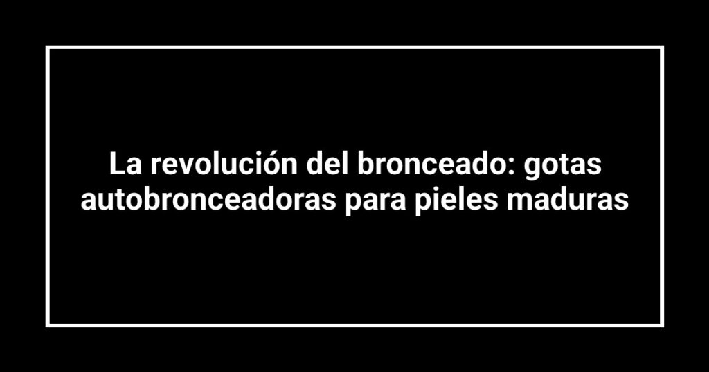 La revolución del bronceado: gotas autobronceadoras para pieles maduras